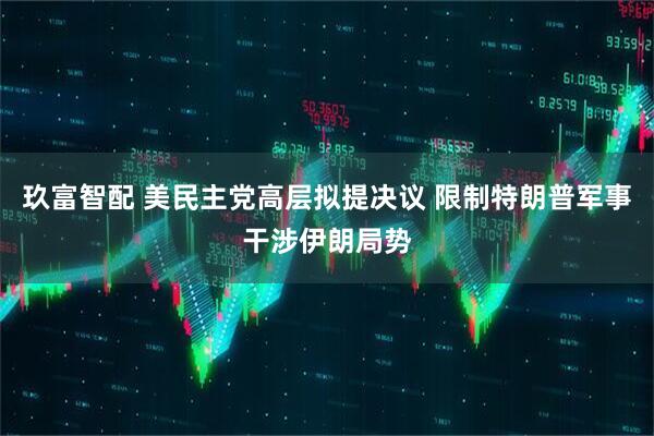 玖富智配 美民主党高层拟提决议 限制特朗普军事干涉伊朗局势
