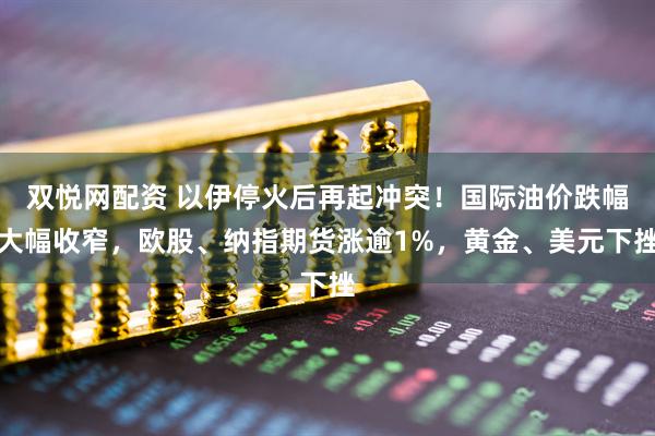 双悦网配资 以伊停火后再起冲突！国际油价跌幅大幅收窄，欧股、纳指期货涨逾1%，黄金、美元下挫