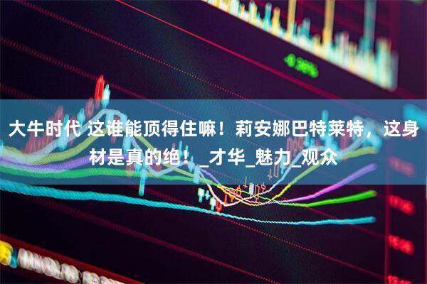 大牛时代 这谁能顶得住嘛！莉安娜巴特莱特，这身材是真的绝！_才华_魅力_观众