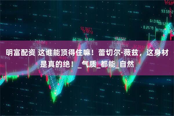 明富配资 这谁能顶得住嘛！蕾切尔·薇兹，这身材是真的绝！_气质_都能_自然
