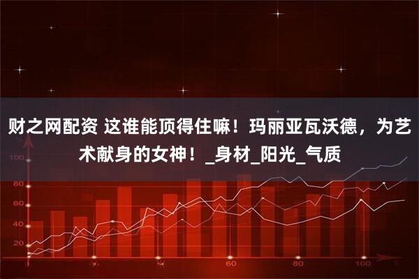 财之网配资 这谁能顶得住嘛！玛丽亚瓦沃德，为艺术献身的女神！_身材_阳光_气质