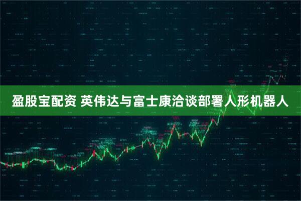 盈股宝配资 英伟达与富士康洽谈部署人形机器人