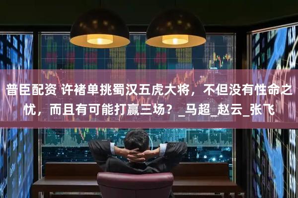 普臣配资 许褚单挑蜀汉五虎大将，不但没有性命之忧，而且有可能打赢三场？_马超_赵云_张飞