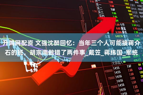 升鸿网配资 文强沈醉回忆：当年三个人可能接蒋介石的班，胡宗南做错了两件事_戴笠_蒋纬国_军统