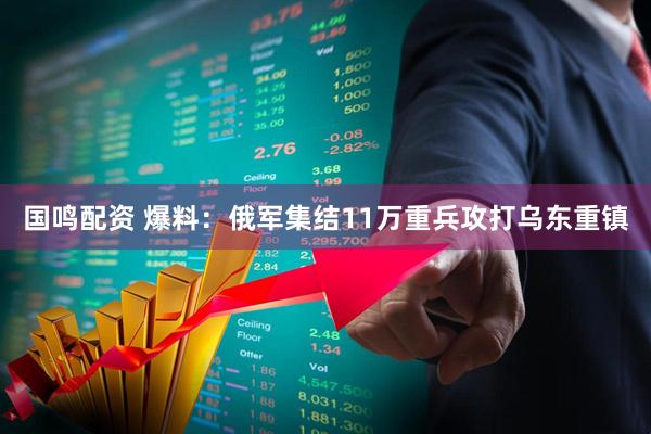 国鸣配资 爆料：俄军集结11万重兵攻打乌东重镇