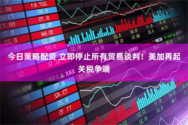 今日策略配资 立即停止所有贸易谈判！美加再起关税争端