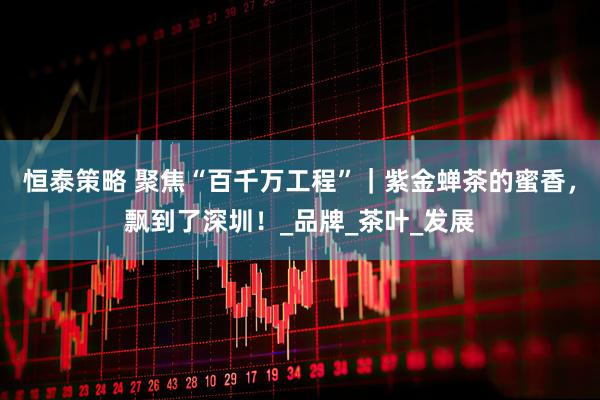 恒泰策略 聚焦“百千万工程”｜紫金蝉茶的蜜香，飘到了深圳！_品牌_茶叶_发展
