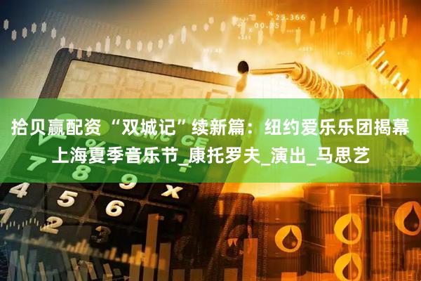 拾贝赢配资 “双城记”续新篇：纽约爱乐乐团揭幕上海夏季音乐节_康托罗夫_演出_马思艺