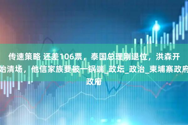 传速策略 还差106票，泰国总理刚退位，洪森开始清场，他信家族要被一锅端_政坛_政治_柬埔寨政府