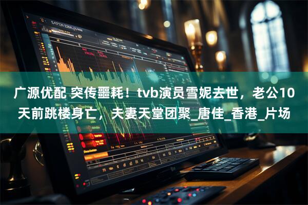 广源优配 突传噩耗！tvb演员雪妮去世，老公10天前跳楼身亡，夫妻天堂团聚_唐佳_香港_片场