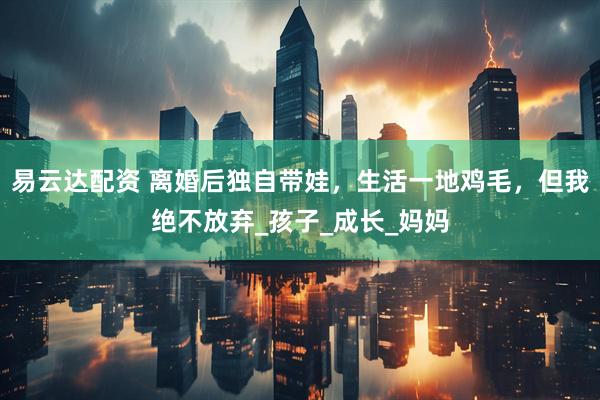 易云达配资 离婚后独自带娃，生活一地鸡毛，但我绝不放弃_孩子_成长_妈妈