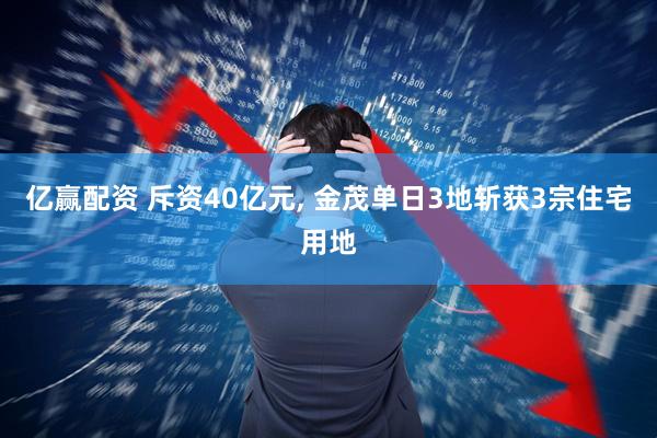 亿赢配资 斥资40亿元, 金茂单日3地斩获3宗住宅用地