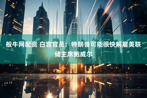 般牛网配资 白宫官员：特朗普可能很快解雇美联储主席鲍威尔