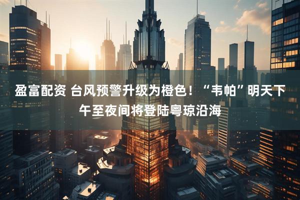 盈富配资 台风预警升级为橙色！“韦帕”明天下午至夜间将登陆粤琼沿海