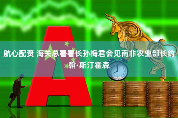 航心配资 海关总署署长孙梅君会见南非农业部长约翰·斯汀霍森
