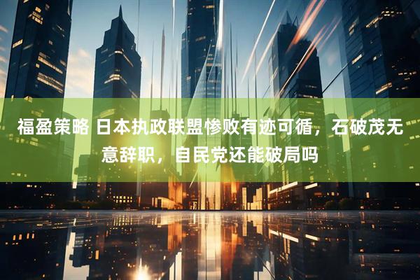 福盈策略 日本执政联盟惨败有迹可循，石破茂无意辞职，自民党还能破局吗
