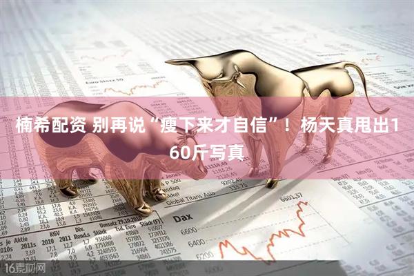 楠希配资 别再说“瘦下来才自信”！杨天真甩出160斤写真