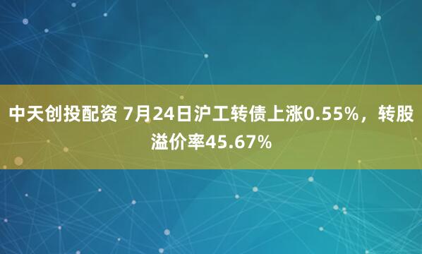 中天创投配资 7月24日沪工转债上涨0.55%，转股溢价率45.67%