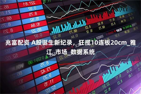 兆富配资 A股诞生新纪录，狂揽10连板20cm_雅江_市场_数据系统