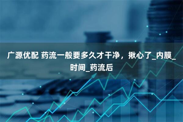 广源优配 药流一般要多久才干净，揪心了_内膜_时间_药流后