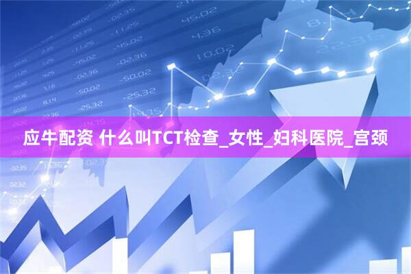 应牛配资 什么叫TCT检查_女性_妇科医院_宫颈