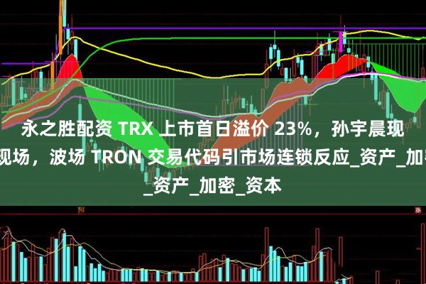 永之胜配资 TRX 上市首日溢价 23%，孙宇晨现身敲钟现场，波场 TRON 交易代码引市场连锁反应_资产_加密_资本