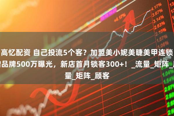 高忆配资 自己投流5个客？加盟美小妮美睫美甲连锁店蹭品牌500万曝光，新店首月锁客300+！_流量_矩阵_顾客