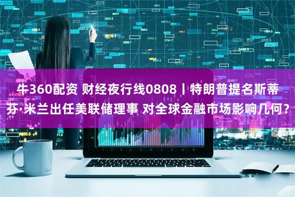 牛360配资 财经夜行线0808丨特朗普提名斯蒂芬·米兰出任美联储理事 对全球金融市场影响几何？