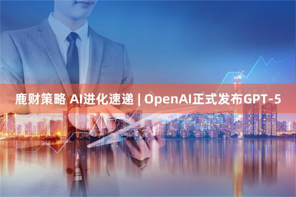 鹿财策略 AI进化速递 | OpenAI正式发布GPT-5