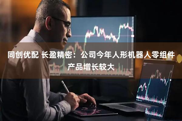 同创优配 长盈精密：公司今年人形机器人零组件产品增长较大