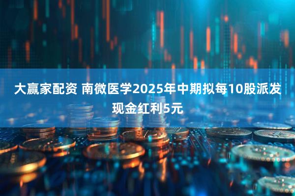大赢家配资 南微医学2025年中期拟每10股派发现金红利5元